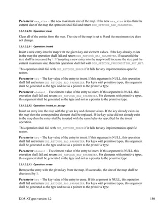 DDS-XTypes version 1.2 150
Parameter max_size – The new maximum size of the map. If the new max_size is less than the
current size of the map the operation shall fail and return DDS_RETCODE_BAD_PARAMETER.
7.5.1.3.2.10 Operation: clear
Clear all of the entries from the map. The size of the map is set to 0 and the maximum size does
not change.
7.5.1.3.2.11 Operation: insert
Insert a new entry into the map with the given key and element values. If the key already exists
in the map the operation shall fail and return DDS_RETCODE_BAD_PARAMETER. If successful the
size shall be increased by 1. If inserting a new entry into the map would increase the size past the
current maximum size, then this operation shall fail with DDS_RETCODE_PRECONDITION_NOT_MET.
This operation shall fail with DDS_RETCODE_ERROR if it fails for any implementation-specific
reason.
Parameter key – The key value of the entry to insert. If this argument is NULL, this operation
shall fail and return DDS_RETCODE_BAD_PARAMETER. For keys with primitive types, this argument
shall be generated as the type and not as a pointer to the primitive type.
Parameter element – The element value of the entry to insert. If this argument is NULL, this
operation shall fail and return DDS_RETCODE_BAD_PARAMETER. For elements with primitive types,
this argument shall be generated as the type and not as a pointer to the primitive type.
7.5.1.3.2.12 Operation: insert_or_assign
Insert an entry into the map with the given key and element values. If the key already exists in
the map then the corresponding element shall be replaced. If the key value did not already exist
in the map then the entry shall be inserted with the same behavior specified for the insert
operation.
This operation shall fail with DDS_RETCODE_ERROR if it fails for any implementation-specific
reason.
Parameter key – The key value of the entry to insert. If this argument is NULL, this operation
shall fail and return DDS_RETCODE_BAD_PARAMETER. For keys with primitive types, this argument
shall be generated as the type and not as a pointer to the primitive type.
Parameter element – The element value of the entry to insert. If this argument is NULL, this
operation shall fail and return DDS_RETCODE_BAD_PARAMETER. For elements with primitive types,
this argument shall be generated as the type and not as a pointer to the primitive type.
7.5.1.3.2.13 Operation: erase
Remove the entry with the given key from the map. If successful, the size of the map shall be
decreased by 1.
Parameter key – The key value of the entry to erase. If this argument is NULL, this operation
shall fail and return DDS_RETCODE_BAD_PARAMETER. For keys with primitive types, this argument
shall be generated as the type and not as a pointer to the primitive type.
 