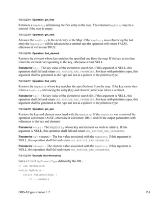 DDS-XTypes version 1.2 151
7.5.1.3.2.14 Operation: get_first
Retrieves a MapEntry referencing the first entry in the map. The returned MapEntry may be a
sentinel if the map is empty.
7.5.1.3.2.15 Operation: get_next
Advance the MapEntry to the next entry in the Map. If the MapEntry was referencing the last
entry the MapCursor will be advanced to a sentinel and the operation will return FALSE,
otherwise it will return TRUE.
7.5.1.3.2.16 Operation: find_element
Retrieve the element whose key matches the specified one from the map. If the key exists then
return the element corresponding to the key, otherwise return NULL.
Parameter key – The key value of the element to search for. If this argument is NULL, this
operation shall fail and return DDS_RETCODE_BAD_PARAMETER. For keys with primitive types, this
argument shall be generated as the type and not as a pointer to the primitive type.
7.5.1.3.2.17 Operation: find_entry
Retrieve the MapEntry whose key matches the specified one from the map. If the key exists then
return a MapEntry referencing the entry (key and element) otherwise return a sentinel.
Parameter key – The key value of the element to search for. If this argument is NULL, this
operation shall fail and return DDS_RETCODE_BAD_PARAMETER. For keys with primitive types, this
argument shall be generated as the type and not as a pointer to the primitive type.
7.5.1.3.2.18 Operation: get_pair
Retrieve the key and element associated with the MapEntry. If the MapEntry was a sentinel the
operation will return FALSE, otherwise it will return TRUE and fill the output parameters with
references to the key and element.
Parameter entry – The MapEntry whose key and element we wish to retrieve. If this
argument is NULL, this operation shall fail and return DDS_RETCODE_BAD_PARAMETER.
Parameter key (output) – The key value associated with the MapEntry. If this argument is
NULL, this operation shall fail and return DDS_RETCODE_BAD_PARAMETER.
Parameter element – The element value associated with the MapEntry. If this argument is
NULL, this operation shall fail and return DDS_RETCODE_BAD_PARAMETER.
7.5.1.3.2.19 Example (Non-Normative)
For a struct MyElementType defined by the IDL:
// IDL definition
module MyModule {
struct MyElementType {
// ...members
 