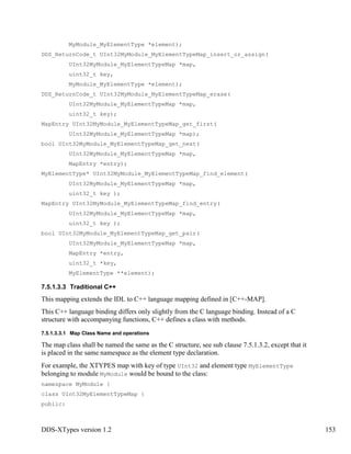 DDS-XTypes version 1.2 153
MyModule_MyElementType *element);
DDS_ReturnCode_t UInt32MyModule_MyElementTypeMap_insert_or_assign(
UInt32MyModule_MyElementTypeMap *map,
uint32_t key,
MyModule_MyElementType *element);
DDS_ReturnCode_t UInt32MyModule_MyElementTypeMap_erase(
UInt32MyModule_MyElementTypeMap *map,
uint32_t key);
MapEntry UInt32MyModule_MyElementTypeMap_get_first(
UInt32MyModule_MyElementTypeMap *map);
bool UInt32MyModule_MyElementTypeMap_get_next(
UInt32MyModule_MyElementTypeMap *map,
MapEntry *entry);
MyElementType* UInt32MyModule_MyElementTypeMap_find_element(
UInt32MyModule_MyElementTypeMap *map,
uint32_t key );
MapEntry UInt32MyModule_MyElementTypeMap_find_entry(
UInt32MyModule_MyElementTypeMap *map,
uint32_t key );
bool UInt32MyModule_MyElementTypeMap_get_pair(
UInt32MyModule_MyElementTypeMap *map,
MapEntry *entry,
uint32_t *key,
MyElementType **element);
7.5.1.3.3 Traditional C++
This mapping extends the IDL to C++ language mapping defined in [C++-MAP].
This C++ language binding differs only slightly from the C language binding. Instead of a C
structure with accompanying functions, C++ defines a class with methods.
7.5.1.3.3.1 Map Class Name and operations
The map class shall be named the same as the C structure, see sub clause 7.5.1.3.2, except that it
is placed in the same namespace as the element type declaration.
For example, the XTYPES map with key of type UInt32 and element type MyElementType
belonging to module MyModule would be bound to the class:
namespace MyModule {
class UInt32MyElementTypeMap {
public:
 
