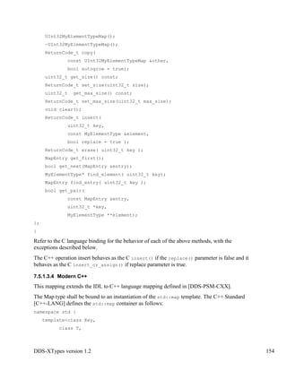 DDS-XTypes version 1.2 154
UInt32MyElementTypeMap();
~UInt32MyElementTypeMap();
ReturnCode_t copy(
const UInt32MyElementTypeMap &other,
bool autogrow = true);
uint32_t get_size() const;
ReturnCode_t set_size(uint32_t size);
uint32_t get_max_size() const;
ReturnCode_t set_max_size(uint32_t max_size);
void clear();
ReturnCode_t insert(
uint32_t key,
const MyElementType &element,
bool replace = true );
ReturnCode_t erase( uint32_t key );
MapEntry get_first();
bool get_next(MapEntry &entry);
MyElementType* find_element( uint32_t key);
MapEntry find_entry( uint32_t key );
bool get_pair(
const MapEntry &entry,
uint32_t *key,
MyElementType **element);
};
}
Refer to the C language binding for the behavior of each of the above methods, with the
exceptions described below.
The C++ operation insert behaves as the C insert() if the replace() parameter is false and it
behaves as the C insert_or_assign() if replace parameter is true.
7.5.1.3.4 Modern C++
This mapping extends the IDL to C++ language mapping defined in [DDS-PSM-CXX].
The Map type shall be bound to an instantiation of the std::map template. The C++ Standard
[C++-LANG] defines the std::map container as follows:
namespace std {
template<class Key,
class T,
 