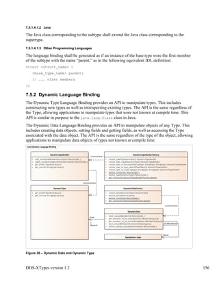 DDS-XTypes version 1.2 156
7.5.1.4.1.2 Java
The Java class corresponding to the subtype shall extend the Java class corresponding to the
supertype.
7.5.1.4.1.3 Other Programming Languages
The language binding shall be generated as if an instance of the base type were the first member
of the subtype with the name “parent,” as in the following equivalent IDL definition:
struct <struct_name> {
<base_type_name> parent;
// ... other members
};
7.5.2 Dynamic Language Binding
The Dynamic Type Language Binding provides an API to manipulate types. This includes
constructing new types as well as introspecting existing types. The API is the same regardless of
the Type, allowing applications to manipulate types that were not known at compile time. This
API is similar in purpose to the java.lang.Class class in Java.
The Dynamic Data Language Binding provides an API to manipulate objects of any Type. This
includes creating data objects, setting fields and getting fields, as well as accessing the Type
associated with the data object. The API is the same regardless of the type of the object, allowing
applications to manipulate data objects of types not known at compile time.
Figure 26 – Dynamic Data and Dynamic Type
classDynamic Language Binding
DynamicData
+ clear_value(MemberId): ReturnCode_t
+ get_member_id_by_index(UInt32): MemberId {query}
+ get_member_id_by_name(StringType): MemberId {query}
+ loan_value(MemberId): DynamicData {query}
+ return_loaned_value(DynamicData): ReturnCode_t
DynamicDataFactory
+ create_data(DynamicType): DynamicData
+ delete_data(DynamicData)
+ delete_instance(): ReturnCode_t
+ get_instance(): DynamicDataFactory {query}
DynamicType
+ get_kind(): TypeKind {query}
+ get_name(): StringType {query}
DynamicTypeBuilderFactory
+ create_type(TypeDescriptor): DynamicTypeBuilder
+ create_type_copy(DynamicType): DynamicTypeBuilder
+ create_type_w_document(StringType, StringType, StringType): DynamicTypeBuilder
+ create_type_w_type_object(TypeObject): DynamicTypeBuilder
+ create_type_w_uri(StringType, StringType, StringType): DynamicTypeBuilder
+ delete_instance(): ReturnCode_t
+ delete_type(DynamicType): ReturnCode_t
+ get_instance(): DynamicTypeBuilderFactory {query}
DynamicTypeBuilder
+ add_member(MemberDescriptor): ReturnCode_t
+ apply_annotation(AnnotationDescriptor): ReturnCode_t
+ get_kind(): TypeKind {query}
+ get_name(): StringType {query}
TypeSystem::Type
id: MemberId
«instantiate»
+value
«instantiate»
+type
1
{frozen}
«instantiate»
 
