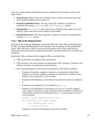 DDS-XTypes version 1.2 157
There are a small number of fundamental classes to understand in this model, as well as a few
helper classes:
DynamicType: Objects of this class represent a type’s schema: its physical name, type
kind, member definitions (if any), and so on.
DynamicTypeBuilderFactory: This type is logically a singleton. Its instance is
responsible for creating DynamicType and DynamicTypeSupport objects.
DynamicData: A DynamicData object represents an individual data sample. It provides
reflective getters and setters for the members of that sample.
DynamicDataFactory: This type is logically a singleton. Its instance is responsible for
creating DynamicData objects.
7.5.2.1 UML-to-IDL Mapping Rules
Each type in this Language Binding has an equivalent IDL API. These APIs are specified using
the IDL Type Representation defined in this document with the addition of other standard IDL
syntax. These latter parts of IDL are used to describe portions of the UML model that have
requirements that go beyond those addressed by the IDL Type Representation (for example, local
operations).
Specifically, UML constructs shall be mapped to IDL as described below.
UML enumerations are mapped to IDL enumerations.
UML classifiers with value semantics are represented as IDL valuetypes. Classifiers with
reference semantics are represented as local interfaces.
UML structural properties in most cases are represented as IDL fields or attributes.
o Properties of classifiers mapped as valuetypes are represented as plain fields.
Properties of classifiers mapped as interfaces are represented as attributes; if the
property value is read-only, so is the attribute.
o Properties with multiplicity [1] (the default if not otherwise noted) are mapped as-
is.
o Properties with multiplicity [0..1] are defined as @optional.
o Properties with multiplicity [*] (equivalent to [0..*]) or [1..*] may be mapped
either simply as sequences (in cases where the number of objects is expected to be
small and the required level of abstraction low) or—in more complex scenarios—
a set of methods:
unsigned long get_<property_name>_count();
DDS::ReturnCode_t get_<property_name>(
inout <property_type> value,
in unsigned long idx);
In addition, if and only if the property value can be modified:
 