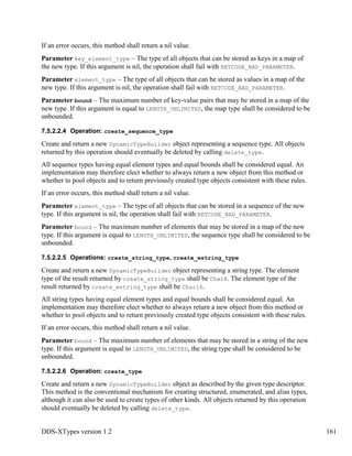 DDS-XTypes version 1.2 161
If an error occurs, this method shall return a nil value.
Parameter key_element_type – The type of all objects that can be stored as keys in a map of
the new type. If this argument is nil, the operation shall fail with RETCODE_BAD_PARAMETER.
Parameter element_type – The type of all objects that can be stored as values in a map of the
new type. If this argument is nil, the operation shall fail with RETCODE_BAD_PARAMETER.
Parameter bound – The maximum number of key-value pairs that may be stored in a map of the
new type. If this argument is equal to LENGTH_UNLIMITED, the map type shall be considered to be
unbounded.
7.5.2.2.4 Operation: create_sequence_type
Create and return a new DynamicTypeBuilder object representing a sequence type. All objects
returned by this operation should eventually be deleted by calling delete_type.
All sequence types having equal element types and equal bounds shall be considered equal. An
implementation may therefore elect whether to always return a new object from this method or
whether to pool objects and to return previously created type objects consistent with these rules.
If an error occurs, this method shall return a nil value.
Parameter element_type – The type of all objects that can be stored in a sequence of the new
type. If this argument is nil, the operation shall fail with RETCODE_BAD_PARAMETER.
Parameter bound – The maximum number of elements that may be stored in a map of the new
type. If this argument is equal to LENGTH_UNLIMITED, the sequence type shall be considered to be
unbounded.
7.5.2.2.5 Operations: create_string_type, create_wstring_type
Create and return a new DynamicTypeBuilder object representing a string type. The element
type of the result returned by create_string_type shall be Char8. The element type of the
result returned by create_wstring_type shall be Char16.
All string types having equal element types and equal bounds shall be considered equal. An
implementation may therefore elect whether to always return a new object from this method or
whether to pool objects and to return previously created type objects consistent with these rules.
If an error occurs, this method shall return a nil value.
Parameter bound – The maximum number of elements that may be stored in a string of the new
type. If this argument is equal to LENGTH_UNLIMITED, the string type shall be considered to be
unbounded.
7.5.2.2.6 Operation: create_type
Create and return a new DynamicTypeBuilder object as described by the given type descriptor.
This method is the conventional mechanism for creating structured, enumerated, and alias types,
although it can also be used to create types of other kinds. All objects returned by this operation
should eventually be deleted by calling delete_type.
 