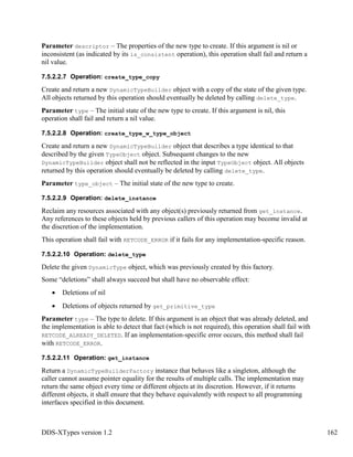DDS-XTypes version 1.2 162
Parameter descriptor – The properties of the new type to create. If this argument is nil or
inconsistent (as indicated by its is_consistent operation), this operation shall fail and return a
nil value.
7.5.2.2.7 Operation: create_type_copy
Create and return a new DynamicTypeBuilder object with a copy of the state of the given type.
All objects returned by this operation should eventually be deleted by calling delete_type.
Parameter type – The initial state of the new type to create. If this argument is nil, this
operation shall fail and return a nil value.
7.5.2.2.8 Operation: create_type_w_type_object
Create and return a new DynamicTypeBuilder object that describes a type identical to that
described by the given TypeObject object. Subsequent changes to the new
DynamicTypeBuilder object shall not be reflected in the input TypeObject object. All objects
returned by this operation should eventually be deleted by calling delete_type.
Parameter type_object – The initial state of the new type to create.
7.5.2.2.9 Operation: delete_instance
Reclaim any resources associated with any object(s) previously returned from get_instance.
Any references to these objects held by previous callers of this operation may become invalid at
the discretion of the implementation.
This operation shall fail with RETCODE_ERROR if it fails for any implementation-specific reason.
7.5.2.2.10 Operation: delete_type
Delete the given DynamicType object, which was previously created by this factory.
Some “deletions” shall always succeed but shall have no observable effect:
Deletions of nil
Deletions of objects returned by get_primitive_type
Parameter type – The type to delete. If this argument is an object that was already deleted, and
the implementation is able to detect that fact (which is not required), this operation shall fail with
RETCODE_ALREADY_DELETED. If an implementation-specific error occurs, this method shall fail
with RETCODE_ERROR.
7.5.2.2.11 Operation: get_instance
Return a DynamicTypeBuilderFactory instance that behaves like a singleton, although the
caller cannot assume pointer equality for the results of multiple calls. The implementation may
return the same object every time or different objects at its discretion. However, if it returns
different objects, it shall ensure that they behave equivalently with respect to all programming
interfaces specified in this document.
 