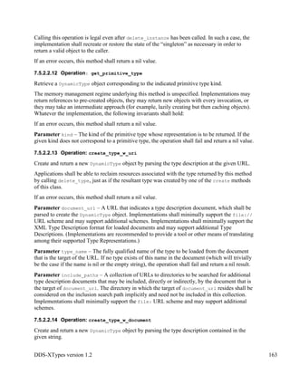 DDS-XTypes version 1.2 163
Calling this operation is legal even after delete_instance has been called. In such a case, the
implementation shall recreate or restore the state of the “singleton” as necessary in order to
return a valid object to the caller.
If an error occurs, this method shall return a nil value.
7.5.2.2.12 Operation: get_primitive_type
Retrieve a DynamicType object corresponding to the indicated primitive type kind.
The memory management regime underlying this method is unspecified. Implementations may
return references to pre-created objects, they may return new objects with every invocation, or
they may take an intermediate approach (for example, lazily creating but then caching objects).
Whatever the implementation, the following invariants shall hold:
If an error occurs, this method shall return a nil value.
Parameter kind – The kind of the primitive type whose representation is to be returned. If the
given kind does not correspond to a primitive type, the operation shall fail and return a nil value.
7.5.2.2.13 Operation: create_type_w_uri
Create and return a new DynamicType object by parsing the type description at the given URL.
Applications shall be able to reclaim resources associated with the type returned by this method
by calling delete_type, just as if the resultant type was created by one of the create methods
of this class.
If an error occurs, this method shall return a nil value.
Parameter document_url – A URL that indicates a type description document, which shall be
parsed to create the DynamicType object. Implementations shall minimally support the file://
URL scheme and may support additional schemes. Implementations shall minimally support the
XML Type Description format for loaded documents and may support additional Type
Descriptions. (Implementations are recommended to provide a tool or other means of translating
among their supported Type Representations.)
Parameter type_name – The fully qualified name of the type to be loaded from the document
that is the target of the URL. If no type exists of this name in the document (which will trivially
be the case if the name is nil or the empty string), the operation shall fail and return a nil result.
Parameter include_paths – A collection of URLs to directories to be searched for additional
type description documents that may be included, directly or indirectly, by the document that is
the target of document_url. The directory in which the target of document_url resides shall be
considered on the inclusion search path implicitly and need not be included in this collection.
Implementations shall minimally support the file: URL scheme and may support additional
schemes.
7.5.2.2.14 Operation: create_type_w_document
Create and return a new DynamicType object by parsing the type description contained in the
given string.
 