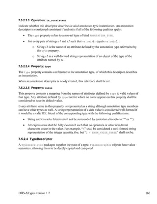 DDS-XTypes version 1.2 166
7.5.2.3.3 Operation: is_consistent
Indicate whether this descriptor describes a valid annotation type instantiation. An annotation
descriptor is considered consistent if and only if all of the following qualities apply:
The type property refers to a non-nil type of kind ANNOTATION_TYPE.
For every pair of strings s1 and s2 such that value[s1] equals value[s2]:
o String s1 is the name of an attribute defined by the annotation type referred to by
the type property.
o String s2 is a well-formed string representation of an object of the type of the
attribute named by s1.
7.5.2.3.4 Property: type
The type property contains a reference to the annotation type, of which this descriptor describes
an instantiation.
When an annotation descriptor is newly created, this reference shall be nil.
7.5.2.3.5 Property: value
This property contains a mapping from the names of attributes defined by type to valid values of
that type. Any attribute defined by type but for which no name appears in this property shall be
considered to have its default value.
Every attribute value in this property is represented as a string although annotation type members
can have other types as well. A string representation of a data value is considered well-formed if
it would be a valid IDL literal of the corresponding type with the following qualifications:
String and character literals shall not be surrounded by quotation characters (‘"’ or ‘'’).
All expressions shall be fully evaluated such that no operators or other non-literal
characters occur in the value. For example, “5” shall be considered a well-formed string
representation of the integer quantity five, but “2 + ENUM_VALUE_THREE” shall not be.
7.5.2.4 TypeDescriptor
A TypeDescriptor packages together the state of a type. TypeDescriptor objects have value
semantics, allowing them to be deeply copied and compared.
 