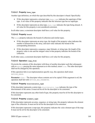 DDS-XTypes version 1.2 168
7.5.2.4.1 Property: base_type
Another type definition, on which the type described by this descriptor is based. Specifically:
If this descriptor represents a structure type, base_type indicates the supertype of that
type. A nil value of this property indicates that the structure type has no supertype.
If this descriptor represents an alias type, base_type indicates the type being aliased. A
nil value for this property is not considered consistent.
In all other cases, a consistent descriptor shall have a nil value for this property.
7.5.2.4.2 Property: bound
The bound property indicates the bound of collection and similar types.
If this descriptor represents an array type, the length of the property value indicates the
number of dimensions in the array, and each value indicates the bound of the
corresponding dimension.
If this descriptor represents a sequence, map, bitmask, or string type, the length of the
property value is one and the integral value in that property indicates the bound of the
collection.
In all other cases, a consistent descriptor shall have a nil value for this property.
7.5.2.4.3 Operation: copy_from
Overwrite the contents of this descriptor with those of another descriptor such that subsequent
calls to equals, passing the same argument as to this method, return true. The other descriptor
shall not be changed by this operation.
If this operation fails in an implementation-specific way, this operation shall return
RETCODE_ERROR.
Parameter other – The descriptor whose contents are to be copied. If this argument is nil, the
operation shall fail with RETCODE_BAD_PARAMETER.
7.5.2.4.4 Property: discriminator_type
If this descriptor represents a union type, discriminator_type indicates the type of the
discriminator of the union. It must not be nil for the descriptor to be consistent.
If this descriptor represents any other kind of type, this property must be nil for this descriptor to
be consistent.
7.5.2.4.5 Property: element_type
If this descriptor represents an array, sequence, or string type, this property indicates the element
type of the collection. It must not be nil for the descriptor to be consistent.
If this descriptor represents a map type, this property indicates the value element type of the map.
It must not be nil for the descriptor to be consistent.
 