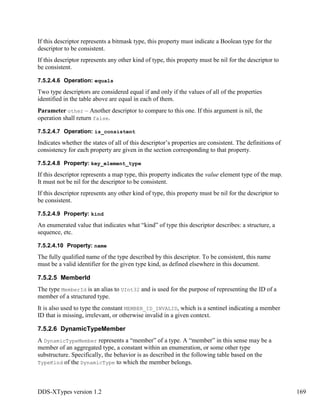 DDS-XTypes version 1.2 169
If this descriptor represents a bitmask type, this property must indicate a Boolean type for the
descriptor to be consistent.
If this descriptor represents any other kind of type, this property must be nil for the descriptor to
be consistent.
7.5.2.4.6 Operation: equals
Two type descriptors are considered equal if and only if the values of all of the properties
identified in the table above are equal in each of them.
Parameter other – Another descriptor to compare to this one. If this argument is nil, the
operation shall return false.
7.5.2.4.7 Operation: is_consistent
Indicates whether the states of all of this descriptor’s properties are consistent. The definitions of
consistency for each property are given in the section corresponding to that property.
7.5.2.4.8 Property: key_element_type
If this descriptor represents a map type, this property indicates the value element type of the map.
It must not be nil for the descriptor to be consistent.
If this descriptor represents any other kind of type, this property must be nil for the descriptor to
be consistent.
7.5.2.4.9 Property: kind
An enumerated value that indicates what “kind” of type this descriptor describes: a structure, a
sequence, etc.
7.5.2.4.10 Property: name
The fully qualified name of the type described by this descriptor. To be consistent, this name
must be a valid identifier for the given type kind, as defined elsewhere in this document.
7.5.2.5 MemberId
The type MemberId is an alias to UInt32 and is used for the purpose of representing the ID of a
member of a structured type.
It is also used to type the constant MEMBER_ID_INVALID, which is a sentinel indicating a member
ID that is missing, irrelevant, or otherwise invalid in a given context.
7.5.2.6 DynamicTypeMember
A DynamicTypeMember represents a “member” of a type. A “member” in this sense may be a
member of an aggregated type, a constant within an enumeration, or some other type
substructure. Specifically, the behavior is as described in the following table based on the
TypeKind of the DynamicType to which the member belongs.
 
