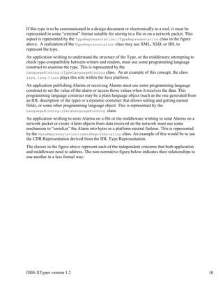 DDS-XTypes version 1.2 10
If this type is to be communicated in a design document or electronically to a tool, it must be
represented in some “external” format suitable for storing in a file or on a network packet. This
aspect is represented by the TypeRepresentation::TypeRepresentation class in the figure
above. A realization of the TypeRepresentation class may use XML, XSD, or IDL to
represent the type.
An application wishing to understand the structure of the Type, or the middleware attempting to
check type-compatibility between writers and readers, must use some programming language
construct to examine the type. This is represented by the
LanguageBinding::TypeLanguageBinding class. As an example of this concept, the class
java.lang.Class plays this role within the Java platform.
An application publishing Alarms or receiving Alarms must use some programming language
construct to set the value of the alarm or access those values when it receives the data. This
programming language construct may be a plain language object (such as the one generated from
an IDL description of the type) or a dynamic container that allows setting and getting named
fields, or some other programming language object. This is represented by the
LanguageBinding::DataLanguageBinding class.
An application wishing to store Alarms on a file or the middleware wishing to send Alarms on a
network packet or create Alarm objects from data received on the network must use some
mechanism to “serialize” the Alarm into bytes in a platform-neutral fashion. This is represented
by the DataRepresentation::DataRepresentation class. An example of this would be to use
the CDR Representation derived from the IDL Type Representation.
The classes in the figure above represent each of the independent concerns that both application
and middleware need to address. The non-normative figure below indicates their relationships to
one another in a less formal way:
 