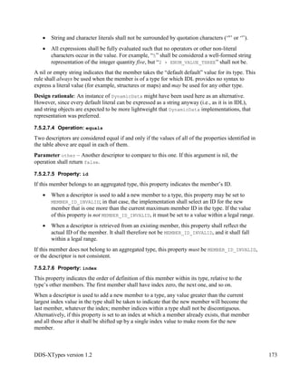 DDS-XTypes version 1.2 173
String and character literals shall not be surrounded by quotation characters (‘"’ or ‘'’).
All expressions shall be fully evaluated such that no operators or other non-literal
characters occur in the value. For example, “5” shall be considered a well-formed string
representation of the integer quantity five, but “2 + ENUM_VALUE_THREE” shall not be.
A nil or empty string indicates that the member takes the “default default” value for its type. This
rule shall always be used when the member is of a type for which IDL provides no syntax to
express a literal value (for example, structures or maps) and may be used for any other type.
Design rationale: An instance of DynamicData might have been used here as an alternative.
However, since every default literal can be expressed as a string anyway (i.e., as it is in IDL),
and string objects are expected to be more lightweight that DynamicData implementations, that
representation was preferred.
7.5.2.7.4 Operation: equals
Two descriptors are considered equal if and only if the values of all of the properties identified in
the table above are equal in each of them.
Parameter other – Another descriptor to compare to this one. If this argument is nil, the
operation shall return false.
7.5.2.7.5 Property: id
If this member belongs to an aggregated type, this property indicates the member’s ID.
When a descriptor is used to add a new member to a type, this property may be set to
MEMBER_ID_INVALID; in that case, the implementation shall select an ID for the new
member that is one more than the current maximum member ID in the type. If the value
of this property is not MEMBER_ID_INVALID, it must be set to a value within a legal range.
When a descriptor is retrieved from an existing member, this property shall reflect the
actual ID of the member. It shall therefore not be MEMBER_ID_INVALID, and it shall fall
within a legal range.
If this member does not belong to an aggregated type, this property must be MEMBER_ID_INVALID,
or the descriptor is not consistent.
7.5.2.7.6 Property: index
This property indicates the order of definition of this member within its type, relative to the
type’s other members. The first member shall have index zero, the next one, and so on.
When a descriptor is used to add a new member to a type, any value greater than the current
largest index value in the type shall be taken to indicate that the new member will become the
last member, whatever the index; member indices within a type shall not be discontiguous.
Alternatively, if this property is set to an index at which a member already exists, that member
and all those after it shall be shifted up by a single index value to make room for the new
member.
 
