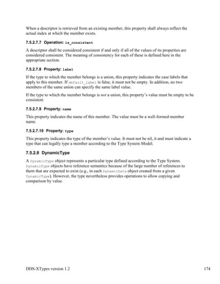 DDS-XTypes version 1.2 174
When a descriptor is retrieved from an existing member, this property shall always reflect the
actual index at which the member exists.
7.5.2.7.7 Operation: is_consistent
A descriptor shall be considered consistent if and only if all of the values of its properties are
considered consistent. The meaning of consistency for each of these is defined here in the
appropriate section.
7.5.2.7.8 Property: label
If the type to which the member belongs is a union, this property indicates the case labels that
apply to this member. If default_label is false, it must not be empty. In addition, no two
members of the same union can specify the same label value.
If the type to which the member belongs is not a union, this property’s value must be empty to be
consistent.
7.5.2.7.9 Property: name
This property indicates the name of this member. The value must be a well-formed member
name.
7.5.2.7.10 Property: type
This property indicates the type of the member’s value. It must not be nil, it and must indicate a
type that can legally type a member according to the Type System Model.
7.5.2.8 DynamicType
A DynamicType object represents a particular type defined according to the Type System.
DynamicType objects have reference semantics because of the large number of references to
them that are expected to exist (e.g., in each DynamicData object created from a given
DynamicType). However, the type nevertheless provides operations to allow copying and
comparison by value.
 