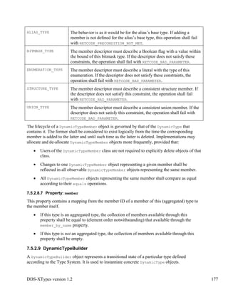 DDS-XTypes version 1.2 177
ALIAS_TYPE The behavior is as it would be for the alias’s base type. If adding a
member is not defined for the alias’s base type, this operation shall fail
with RETCODE_PRECONDITION_NOT_MET.
BITMASK_TYPE The member descriptor must describe a Boolean flag with a value within
the bound of this bitmask type. If the descriptor does not satisfy these
constraints, the operation shall fail with RETCODE_BAD_PARAMETER.
ENUMERATION_TYPE The member descriptor must describe a literal with the type of this
enumeration. If the descriptor does not satisfy these constraints, the
operation shall fail with RETCODE_BAD_PARAMETER.
STRUCTURE_TYPE The member descriptor must describe a consistent structure member. If
the descriptor does not satisfy this constraint, the operation shall fail
with RETCODE_BAD_PARAMETER.
UNION_TYPE The member descriptor must describe a consistent union member. If the
descriptor does not satisfy this constraint, the operation shall fail with
RETCODE_BAD_PARAMETER.
The lifecycle of a DynamicTypeMember object is governed by that of the DynamicType that
contains it. The former shall be considered to exist logically from the time the corresponding
member is added to the latter and until such time as the latter is deleted. Implementations may
allocate and de-allocate DynamicTypeMember objects more frequently, provided that:
Users of the DynamicTypeMember class are not required to explicitly delete objects of that
class.
Changes to one DynamicTypeMember object representing a given member shall be
reflected in all observable DynamicTypeMember objects representing the same member.
All DynamicTypeMember objects representing the same member shall compare as equal
according to their equals operations.
7.5.2.8.7 Property: member
This property contains a mapping from the member ID of a member of this (aggregated) type to
the member itself.
If this type is an aggregated type, the collection of members available through this
property shall be equal to (element order notwithstanding) that available through the
member_by_name property.
If this type is not an aggregated type, the collection of members available through this
property shall be empty.
7.5.2.9 DynamicTypeBuilder
A DynamicTypeBuilder object represents a transitional state of a particular type defined
according to the Type System. It is used to instantiate concrete DynamicType objects.
 