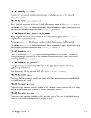 DDS-XTypes version 1.2 179
7.5.2.9.2 Property: annotation
This property provides all annotations that have previously been applied to this type with
apply_annotation.
7.5.2.9.3 Operation: apply_annotation
Apply the given annotation to this type. It shall subsequently appear in the annotation property.
Parameter descriptor – A consistent descriptor for the annotation to apply. If this argument is
not consistent, the operation shall fail with RETCODE_BAD_PARAMETER.
7.5.2.9.4 Operation: apply_annotation_to_member
Apply the given annotation to this member. It shall subsequently appear in the annotation
property of the identified member.
Parameter member_id – Identifies the member to which the annotation shall be applied.
Parameter descriptor – A consistent descriptor for the annotation to apply. If this argument is
not consistent, the operation shall fail with RETCODE_BAD_PARAMETER.
7.5.2.9.5 Operation: build
Create an immutable DynamicType object containing a snapshot of this builder’s current state.
Subsequent changes to this builder, if any, shall have no observable effect on the states of any
previously created DynamicTypes.
7.5.2.9.6 Operation: get_descriptor
This operation provides a summary of the state of this type. It overwrites the state of an
application-provided object.
If the argument is nil, this operation shall fail with RETCODE_BAD_PARAMETER.
7.5.2.9.7 Operation: equals
Two types shall be considered equal if and only if all of their respective properties, as identified
in the table above, are equal.
7.5.2.9.8 Operation: get_kind
This convenience operation indicates the kind of this type (e.g., integer, structure, etc.). Its result
shall be the same as the kind indicated by the type’s descriptor property.
7.5.2.9.9 Operation: get_name
This convenience operation provides the fully qualified name of this type. It shall be identical to
the name string that is a member of the descriptor property.
 