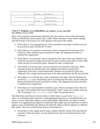 DDS-XTypes version 1.2 183
member_id MemberId
return_loaned_value ReturnCode_t
value DynamicData
clone DynamicData
7.5.2.11.1 Property: value; Operations: get_member_id_by_name and
get_member_id_at_index
Many of the properties and operations defined by this class refer to values within the sample,
which are identified by name, member ID, or index. What constitutes a value within a sample,
and which means of accessing it are valid, depends on the type of this sample.
If this object is of an aggregated type, values correspond to the type’s members and can
be accessed by name, member ID, or index.
If this object is of a sequence or string type, values correspond to the elements of the
collection. These elements must be accessed by index; the mapping from index to
member ID is unspecified.
If this object is of a map type, values correspond to the values of the map. Map keys are
implicitly converted to strings and can thus be used to look up map values by name. Map
values can also be accessed by index, although the order is unspecified.
If the object is of an array type, values correspond to the elements of the array. These
elements must be accessed by index; the mapping from index to member ID is
unspecified. If the array is multi-dimensional, elements are accessed as if they were
“flattened” into a single-dimensional array in the order specified by the IDL specification.
If the object is of a bitmask type, values correspond to the flags within the bitmask and
are all of Boolean type. Named flags can be accessed using that name; any bit within the
bound of the bitmask may be accessed by its index. The mappings from name and index
to member ID are unspecified.
If the object is of an enumeration or primitive type, it has no contained values. However,
the value of the sample itself may be indicated by “name” using a nil or empty string, by
“ID” by passing MEMBER_ID_INVALID, or by “index” by passing index 0.
Note that indices used here are always relative to other values in a particular DynamicData
object. Even though member definitions within aggregated types have a well-defined order, the
same is not true within data samples or across data samples. Specifically, the index at which a
member of an aggregated type appears in a particular data sample may not match that in which it
appears in the corresponding type and may not match the index at which it appears in a different
data sample. There are several reasons for these inconsistencies:
The producer of the sample may be using a slightly different variant of the type than the
consumer, which may add to, or omit elements from, the set of members known to the
consumer.
 