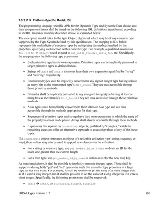DDS-XTypes version 1.2 186
7.5.2.11.9 Platform-Specific Model: IDL
The programming language-specific APIs for the Dynamic Type and Dynamic Data classes and
their companion classes shall be based on the following IDL definitions, transformed according
to the IDL language mapping described above, as expanded below.
The conceptual model refers to the type Object, objects of which may be of any concrete type
supported by the Type System defined by this specification. The mapping to IDL below
represents this multiplicity of concrete types by multiplying the methods implied by the
properties, qualifying each method with a concrete type. For example, a qualified association
foo: Int32 Object would expand to get_int32_foo, get_int16_foo, etc. Specifically,
the mapping uses the following type expansions:
Each primitive type has its own expansion. Primitive types can be implicitly promoted to
larger primitive types as defined below.
Strings of Char8 and Char16 elements have their own expansions qualified by “string”
and “wstring” respectively.
Enumerated types shall be implicitly converted to any signed integer type having at least
as many bits as the enumerated type’s @bit_bound. They are thus accessible through
those primitive methods.
Bitmasks shall be implicitly converted to any unsigned integer type having at least as
many bits as the bitmask’s @bit_bound. They are thus accessible through those primitive
methods.
Alias types shall be implicitly converted to their ultimate base type and are thus
accessible through the methods appropriate for that type.
Sequences of primitive types and strings have their own expansions in which the name of
the property has been made plural. Arrays shall also be accessible through these methods.
Expansions that operate on DynamicData objects, qualified by “complex,” catch the
remaining cases and offer an alternative approach to accessing values of any of the above
types.
If a DynamicData object represents an object of a resizable collection type (string, sequence, or
map), these setters may also be used to append new elements to the collection.
For a string or sequence type, use get_member_id_at_index to obtain an ID for the
index one greater than the current length.
For a map type, use get_member_id_by_name to obtain an ID for the new map key.
As mentioned above, it shall be possible to implicitly promote integral types. These shall be
supported during both “get” and “set” operations such that a smaller type promotes to a large
type but not vice versa. For example, it shall be possible to get the value of a short integer field
as if it were a long integer, and it shall be possible to set the value of a long integer as if it were a
short integer. Specifically, the following promotions shall be supported:
Int16 Int32, Int64, Float32, Float64, Float128
 