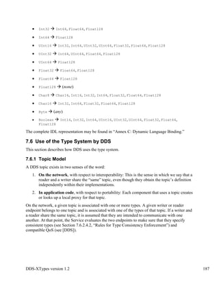 DDS-XTypes version 1.2 187
Int32 Int64, Float64, Float128
Int64 Float128
UInt16 Int32, Int64, UInt32, UInt64, Float32, Float64, Float128
UInt32 Int64, UInt64, Float64, Float128
UInt64 Float128
Float32 Float64, Float128
Float64 Float128
Float128 (none)
Char8 Char16, Int16, Int32, Int64, Float32, Float64, Float128
Char16 Int32, Int64, Float32, Float64, Float128
Byte (any)
Boolean Int16, Int32, Int64, UInt16, UInt32, UInt64, Float32, Float64,
Float128
The complete IDL representation may be found in “Annex C: Dynamic Language Binding.”
7.6 Use of the Type System by DDS
This section describes how DDS uses the type system.
7.6.1 Topic Model
A DDS topic exists in two senses of the word:
1. On the network, with respect to interoperability: This is the sense in which we say that a
reader and a writer share the “same” topic, even though they obtain the topic’s definition
independently within their implementations.
2. In application code, with respect to portability: Each component that uses a topic creates
or looks up a local proxy for that topic.
On the network, a given topic is associated with one or more types. A given writer or reader
endpoint belongs to one topic and is associated with one of the types of that topic. If a writer and
a reader share the same topic, it is assumed that they are intended to communicate with one
another. At that point, the Service evaluates the two endpoints to make sure that they specify
consistent types (see Section 7.6.2.4.2, “Rules for Type Consistency Enforcement”) and
compatible QoS (see [DDS]).
 