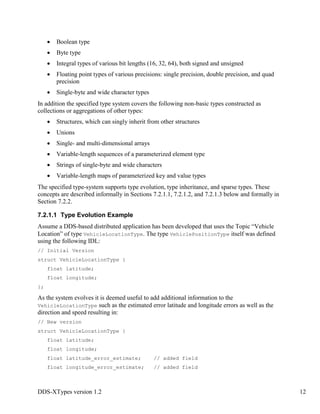 DDS-XTypes version 1.2 12
Boolean type
Byte type
Integral types of various bit lengths (16, 32, 64), both signed and unsigned
Floating point types of various precisions: single precision, double precision, and quad
precision
Single-byte and wide character types
In addition the specified type system covers the following non-basic types constructed as
collections or aggregations of other types:
Structures, which can singly inherit from other structures
Unions
Single- and multi-dimensional arrays
Variable-length sequences of a parameterized element type
Strings of single-byte and wide characters
Variable-length maps of parameterized key and value types
The specified type-system supports type evolution, type inheritance, and sparse types. These
concepts are described informally in Sections 7.2.1.1, 7.2.1.2, and 7.2.1.3 below and formally in
Section 7.2.2.
7.2.1.1 Type Evolution Example
Assume a DDS-based distributed application has been developed that uses the Topic “Vehicle
Location” of type VehicleLocationType. The type VehiclePositionType itself was defined
using the following IDL:
// Initial Version
struct VehicleLocationType {
float latitude;
float longitude;
};
As the system evolves it is deemed useful to add additional information to the
VehicleLocationType such as the estimated error latitude and longitude errors as well as the
direction and speed resulting in:
// New version
struct VehicleLocationType {
float latitude;
float longitude;
float latitude_error_estimate; // added field
float longitude_error_estimate; // added field
 