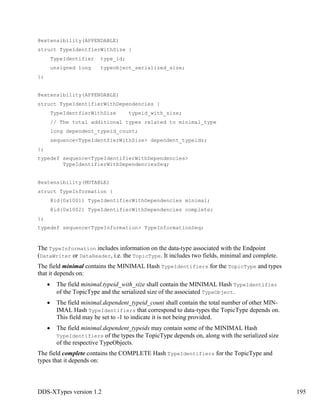 DDS-XTypes version 1.2 195
@extensibility(APPENDABLE)
struct TypeIdentfierWithSize {
TypeIdentifier type_id;
unsigned long typeobject_serialized_size;
};
@extensibility(APPENDABLE)
struct TypeIdentifierWithDependencies {
TypeIdentfierWithSize typeid_with_size;
// The total additional types related to minimal_type
long dependent_typeid_count;
sequence<TypeIdentfierWithSize> dependent_typeids;
};
typedef sequence<TypeIdentifierWithDependencies>
TypeIdentifierWithDependenciesSeq;
@extensibility(MUTABLE)
struct TypeInformation {
@id(0x1001) TypeIdentifierWithDependencies minimal;
@id(0x1002) TypeIdentifierWithDependencies complete;
};
typedef sequence<TypeInformation> TypeInformationSeq;
The TypeInformation includes information on the data-type associated with the Endpoint
(DataWriter or DataReader, i.e. the TopicType. It includes two fields, minimal and complete.
The field minimal contains the MINIMAL Hash TypeIdentifiers for the TopicType and types
that it depends on:
The field minimal.typeid_with_size shall contain the MINIMAL Hash TypeIdentifier
of the TopicType and the serialized size of the associated TypeObject.
The field minimal.dependent_typeid_count shall contain the total number of other MIN-
IMAL Hash TypeIdentifiers that correspond to data-types the TopicType depends on.
This field may be set to -1 to indicate it is not being provided.
The field minimal.dependent_typeids may contain some of the MINIMAL Hash
TypeIdentifiers of the types the TopicType depends on, along with the serialized size
of the respective TypeObjects.
The field complete contains the COMPLETE Hash TypeIdentifiers for the TopicType and
types that it depends on:
 