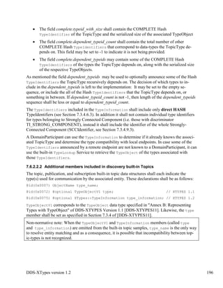 DDS-XTypes version 1.2 196
The field complete.typeid_with_size shall contain the COMPLETE Hash
TypeIdentifier of the TopicType and the serialized size of the associated TypeObject
The field complete.dependent_typeid_count shall contain the total number of other
COMPLETE Hash TypeIdentifiers that correspond to data-types the TopicType de-
pends on. This field may be set to -1 to indicate it is not being provided.
The field complete.dependent_typeids may contain some of the COMPLETE Hash
TypeIdentifiers of the types the TopicType depends on, along with the serialized size
of the respective TypeObjects.
As mentioned the field dependent_typeids may be used to optionally announce some of the Hash
TypeIdentifiers the TopicType recursively depends on. The decision of which types to in-
clude in the dependent_typeids is left to the implementation: It may be set to the empty se-
quence, or include the all of the Hash TypeIdentifiers that the TopicType depends on, or
something in between. If dependent_typeid_count is not -1, then length of the dependent_typeids
sequence shall be less or equal to dependent_typeid_count.
The TypeIdentifiers included in the TypeInformation shall include only direct HASH
TypeIdentifiers (see Section 7.3.4.6.3). In addition it shall not contain individual type identifiers
for types belonging to Strongly Connected Component (i.e. those with discriminator
TI_STRONG_COMPONENT), instead it shall include the identifier of the whole Strongly-
Connected Component (SCCIdentifier, see Section 7.3.4.9.3).
A DomainParticipant can use the TypeInformation to determine if it already knows the associ-
ated TopicType and determine the type compatibility with local endpoints. In case some of the
TypeIdentifiers announced by a remote endpoint are not known to a DomainParticipant, it can
use the built-in TypeLookup Service to retrieve the TypeObject of the types associated with
those TypeIdentifiers.
7.6.2.2.2 Additional members included in discovery built-in Topics
The topic, publication, and subscription built-in topic data structures shall each indicate the
type(s) used for communication by the associated entity. These declarations shall be as follows:
@id(0x0007) ObjectName type_name;
@id(0x0072) @optional TypeObjectV1 type; // XTYPES 1.1
@id(0x0075) @optional XTypes::TypeInformation type_information; // XTYPES 1.2
TypeObjectV1 corresponds to the TypeObject data type specified in "Annex B: Representing
Types with TypeObject" of DDS-XTYPES Version 1.1 [DDS-XTYPES11]. Likewise, the type
member shall be set as specified in Section 7.3.4 of [DDS-XTYPES11].
Non-normative note: When the TypeObjectV1 and TypeInformation members (called type
and type_information) are omitted from the built-in topic samples, type_name is the only way
to resolve entity matching and as a consequence, it is possible that incompatibility between top-
ic-types is not recognized.
 