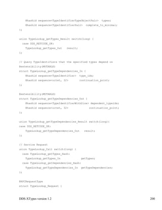 DDS-XTypes version 1.2 200
@hashid sequence<TypeIdentifierTypeObjectPair> types;
@hashid sequence<TypeIdentifierPair> complete_to_minimal;
};
union TypeLookup_getTypes_Result switch(long) {
case DDS_RETCODE_OK:
TypeLookup_getTypes_Out result;
};
// Query TypeIdentifiers that the specified types depend on
@extensibility(MUTABLE)
struct TypeLookup_getTypeDependencies_In {
@hashid sequence<TypeIdentifier> type_ids;
@hashid sequence<octet, 32> continuation_point;
};
@extensibility(MUTABLE)
struct TypeLookup_getTypeDependencies_Out {
@hashid sequence<TypeIdentifierWithSize> dependent_typeids;
@hashid sequence<octet, 32> continuation_point;
};
union TypeLookup_getTypeDependencies_Result switch(long){
case DDS_RETCODE_OK:
TypeLookup_getTypeDependencies_Out result;
};
// Service Request
union TypeLookup_Call switch(long) {
case TypeLookup_getTypes_Hash:
TypeLookup_getTypes_In getTypes;
case TypeLookup_getDependencies_Hash:
TypeLookup_getTypeDependencies_In getTypeDependencies;
};
@RPCRequestType
struct TypeLookup_Request {
 