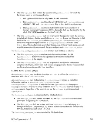 DDS-XTypes version 1.2 203
The field type_ids shall contain the sequence of TypeIdentifiers for which the
Participant wants to get the dependencies.
o The TypeIdentifiers shall be only direct HASH Identifiers.
o The TypeIdentifiers shall be either all MINIMAL hash TypeIdentifiers or
all COMPLETE hash TypeIdentifiers. That is there shall be not be mixed.
o The TypeIdentifiers shall not include identifiers for individual types in
Strongly Connected Components (SCCs). Instead it shall use the identifier for the
whole SCC (SCCIdentifier, see Section 7.3.4.9.3).
The field continuation_point shall not be present if the requester wants the response
to include all the types that the specified types in type_ids depend on. Otherwise it shall
be set to the continuation_point of the TypeLookup_getTypeDependencies_Out
received in response to a previous call to getTypeDependencies with the same
type_ids. This mechanism is used when the response of the service to a previous call
to getDependencies did not return all the types and provided a continuation_point.
The TypeLookup_getTypeDependencies_Out structure shall be filled as follows:
The field dependent_typeids shall exclusively contain of direct HASH
TypeIdentifiers that are recursive dependencies from at least one of the
TypeIdentifiers in the request.
The field continuation_point shall not be present if the response contains the
complete list of types, otherwise it shall contain an opaque value that the requester shall
used in a subsequent request for type identifiers.
7.6.2.3.4.2 Service operation getTypes
A DomainParticipant may invoke the operation getTypes to retrieve the TypeObjects
associated with a list of TypeIdentifiers.
A DomainParticipant may find out about TypeIdentifiers of interest as part of the
information received in a PublicationBuiltinTopicData or
SubscriptionBuiltinTopicData. It may also find out TypeIdentifiers in reply to a
getDependencies request, or it may find them inside TypeObjects received in reply to a
getTypes request. Regardless of the source it can use the getTypes to get the associated
TypeObjects.
The TypeLookup_getTypes_In structure shall be filled as follows:
The field type_ids shall contain the direct HASH TypeIdentifiers for which the
participant is requesting the TypeObjects.
The field type_ids shall not include individual TypeIdentifiers belonging to a
Strongly Connected Component (SCC). Instead it shall use the identifier for the whole
SCC (SCCIdentifier, see Section 7.3.4.9.3).
The TypeLookup_getTypes_Out structure shall be filled as follows:
 