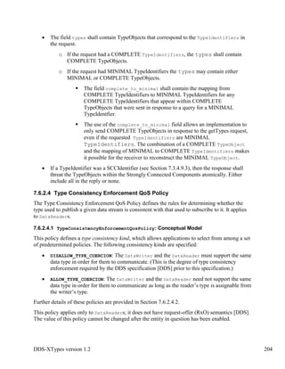 DDS-XTypes version 1.2 204
The field types shall contain TypeObjects that correspond to the TypeIdentifiers in
the request.
o If the request had a COMPLETE TypeIdentifiers, the types shall contain
COMPLETE TypeObjects.
o If the request had MINIMAL TypeIdentifiers the types may contain either
MINIMAL or COMPLETE TypeObjects.
The field complete_to_minimal shall contain the mapping from
COMPLETE TypeIdentifiers to MINIMAL TypeIdentifiers for any
COMPLETE TypeIdentifiers that appear within COMPLETE
TypeObjects that were sent in response to a query for a MINIMAL
TypeIdentfier.
The use of the complete_to_minimal field allows an implementation to
only send COMPLETE TypeObjects in response to the getTypes request,
even if the requested TypeIdentifiers are MINIMAL
TypeIdentifiers. The combination of a COMPLETE TypeObject
and the mapping of MINIMAL to COMPLETE TypeIdentifiers makes
it possible for the receiver to reconstruct the MINIMAL TypeObject.
If a TypeIdentifier was a SCCIdentifier (see Section 7.3.4.9.3), then the response shall
threat the TypeObjects within the Strongly Connected Components atomically. Either
include all in the reply or none.
7.6.2.4 Type Consistency Enforcement QoS Policy
The Type Consistency Enforcement QoS Policy defines the rules for determining whether the
type used to publish a given data stream is consistent with that used to subscribe to it. It applies
to DataReaders.
7.6.2.4.1 TypeConsistencyEnforcementQosPolicy: Conceptual Model
This policy defines a type consistency kind, which allows applications to select from among a set
of predetermined policies. The following consistency kinds are specified:
DISALLOW_TYPE_COERCION: The DataWriter and the DataReader must support the same
data type in order for them to communicate. (This is the degree of type consistency
enforcement required by the DDS specification [DDS] prior to this specification.)
ALLOW_TYPE_COERCION: The DataWriter and the DataReader need not support the same
data type in order for them to communicate as long as the reader’s type is assignable from
the writer’s type.
Further details of these policies are provided in Section 7.6.2.4.2.
This policy applies only to DataReaders; it does not have request-offer (RxO) semantics [DDS].
The value of this policy cannot be changed after the entity in question has been enabled.
 