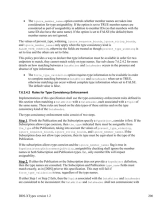 DDS-XTypes version 1.2 206
The ignore_member_names option controls whether member names are taken into
consideration for type assignability. If the option is set to TRUE member names are
considered as part of assignability in addition to member IDs (so that members with the
same ID also have the same name). If the option is set to FALSE (the default) them
member names are not ignored.
The values of prevent_type_widening, ignore_sequence_bounds, ignore_string_bounds,
and ignore_member_names only apply when the type consistency kind is
ALLOW_TYPE_COERCION, otherwise the fields are treated as though prevent_type_widening is
set to true and the others are set to false.
This policy provides a way to declare that type information must be available in order for two
endpoints to match, they cannot match solely on type names. See sub clause 7.6.2.4.2 for more
details on how matching between a DataWriter and DataReader occurs in the presence and
absence of type information.
The force_type_validation option requires type information to be available in order
to complete matching between a DataWriter and DataReader when set to TRUE,
otherwise matching can occur without complete type information when set to FALSE.
The default value is false.
7.6.2.4.2 Rules for Type Consistency Enforcement
Implementations of this specification shall use the type-consistency-enforcement rules defined in
this section when matching a DataWriter with a DataReader, each associated with a Topic of
the same name. These rules are based on the data types of these entities and on the type
consistency kind of the DataReader.
The type-consistency-enforcement rules consist of two steps.
Step 1. If both the Publication and the Subscription specify a TypeObject, consider it first. If the
Subscription allows type coercion, then the_type indicated there must be assignable from
the_type of the Publication, taking into account the values of prevent_type_widening,
ignore_sequence_bounds, ignore_string_bounds, and ignore_member_names. If the
Subscription does not allow type coercion, then its type must be equivalent to the type of the
Publication.
If the subscription allows type coercion and the ignore_member_names flag is true in
TypeConsistencyEnforcementQoSPolicy, assignability checking shall ignore the member
names in both Subscription and Publication types. I.e., only member IDs will impact
assignability.
Step 2. If either the Publication or the Subscription does not provide a TypeObject definition,
then the type names are consulted. The Subscription and Publication type_name fields must
match exactly, as in [DDS] prior to this specification. This step will fail if
force_type_validation is true, regardless of the type names.
If either Step 1 or Step 2 fails, then the Topics associated with the DataWriter and DataReader
are considered to be inconsistent: the DataWriter and DataReader shall not communicate with
 
