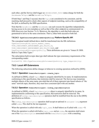 DDS-XTypes version 1.2 207
each other, and the Service shall trigger an INCONSISTENT_TOPIC status change for both the
DataReader’s Topic and the DataWriter’s Topic.
If both Step 1 and Step 2 succeed, then the Topics are considered to be consistent, and the
matching shall proceed to check other aspects of endpoint matching, such as the compatibility of
the QoS, as defined by the DDS specification.
Note that the DataWriter and the DataReader can each execute the algorithm independently,
having access to its own metadata as well as that of the other endpoint as communicated via
DDS discovery (see Section 7.6.3). Moreover, the algorithm is such that both sides are
guaranteed to arrive to the same conclusion. That is, either both succeed or both fail.
7.6.2.4.3 TypeConsistencyEnforcementQosPolicy: Platform-Specific API
The conceptual model defined above shall be transformed into the IDL definitions
TypeConsistencyKind, ignore_member_names,
TYPE_CONSISTENCY_ENFORCEMENT_QOS_POLICY_ID,
TYPE_CONSISTENCY_ENFORCEMENT_QOS_POLICY_NAME, and
TypeConsistencyEnforcementQosPolicy. These definitions are given in “Annex D: DDS
Built-in Topic Data Types.”
The subscription built-in topic data type shall indicate the type consistency requirements of the
corresponding reader:
@id(0x0074) DDS::TypeConsistencyEnforcementQosPolicy type_compatibility;
7.6.3 Local API Extensions
The following subsections define changes in behavior to existing operations defined by [DDS].
7.6.3.1 Operation: DomainParticipant::create_topic
As defined in [DDS], a local Topic object is uniquely identified by its name. In implementations
conforming to this specification, that restriction shall be removed. The Service may instantiate
multiple objects of the same name, provided that all of them represent type-based subsets of “the
same” network topic; therefore, they must have consistent QoS with one another.
7.6.3.2 Operation: DomainParticipant::lookup_topicdescription
As defined in [DDS], a local TopicDescription object is uniquely identified by its name. In
implementations conforming to this specification, that restriction shall be removed. The
definition of lookup_topicdescription operation shall be modified from the one in the [DDS]
specification as follows.
The lookup_topicdescription operation shall accept an optional in unsigned long argument
called index. This shall be the last argument.
When the operation is called with only topic_name. It shall behave as if called with index = 0.
When the operation is called with both a topic_name and an index, the operation shall return
one of the TopicDescription associated with the DomainParticipant with a matching
 
