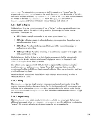 DDS-XTypes version 1.2 208
topic_name. The value of the index parameter shall be treated as an “iterator” over the
sequence of TopicDescription instances that match that topic_name. Each value of the index
shall return a unique (different) TopicDescription. Values of the index from 0 to one less than
the number of different TopicDescriptions match the topic_name shall return a
TopicDescription and values of the index outside the range shall return nil.
7.6.4 Built-in Types
DDS shall provide a few types preregistered “out of the box” to allow users to address certain
simple use cases without the need for code generation, dynamic type definition, or type
registration. These types are:
DDS::String: A single unbounded string; a data type without a key.
DDS::KeyedString: A pair of unbounded strings, one representing the payload and a
second representing its key.
DDS::Bytes: An unbounded sequence of bytes, useful for transmitting opaque or
application-serialized data.
DDS::KeyedBytes: A payload consisting of an unbounded sequence of bytes plus a key
field, an unbounded string.
The built-in types shall be defined as in the following sections and shall be automatically
registered by the Service under their fully qualified physical names (as above) with each
DomainParticipant at the time it is enabled.
Like all non-nested types used with DDS, the built-in types shall have corresponding type-
specific DataWriter and DataReader classes. These shall instantiate the type-specific
operations defined by the DDS specification as defined in the following sections; they shall also
provide additional overloads.
The built-in types are described briefly below; their complete definitions may be found in
“Annex E: Built-in Types.”
7.6.4.1 String
The DDS::String type is a simple structure wrapper around a single unbounded string. The
wrapper structure exists in order to provide the Service implementation with a non-nested type
definition and as a basis of the TypeObject object propagated with the built-in topics. But the
StringDataWriter and StringDataReader APIs are defined based on the built-in string type
for convenience.
7.6.4.2 KeyedString
The DDS::KeyedString type is similar to DDS::String, but it is a keyed type; the key is an
additional unbounded string. DDS::KeyedStringDataWriter provides additional overloads that
“unwrap” this structure, allowing applications to pass the two strings directly.
 