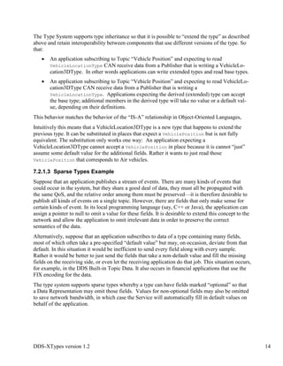 DDS-XTypes version 1.2 14
The Type System supports type inheritance so that it is possible to “extend the type” as described
above and retain interoperability between components that use different versions of the type. So
that:
An application subscribing to Topic “Vehicle Position” and expecting to read
VehicleLocationType CAN receive data from a Publisher that is writing a VehicleLo-
cation3DType. In other words applications can write extended types and read base types.
An application subscribing to Topic “Vehicle Position” and expecting to read VehicleLo-
cation3DType CAN receive data from a Publisher that is writing a
VehicleLocationType. Applications expecting the derived (extended) type can accept
the base type; additional members in the derived type will take no value or a default val-
ue, depending on their definitions.
This behavior matches the behavior of the “IS-A” relationship in Object-Oriented Languages,
Intuitively this means that a VehicleLocation3DType is a new type that happens to extend the
previous type. It can be substituted in places that expect a VehiclePosition but is not fully
equivalent. The substitution only works one way: An application expecting a
VehicleLocation3DType cannot accept a VehiclePosition in place because it is cannot “just”
assume some default value for the additional fields. Rather it wants to just read those
VehiclePosition that corresponds to Air vehicles.
7.2.1.3 Sparse Types Example
Suppose that an application publishes a stream of events. There are many kinds of events that
could occur in the system, but they share a good deal of data, they must all be propagated with
the same QoS, and the relative order among them must be preserved—it is therefore desirable to
publish all kinds of events on a single topic. However, there are fields that only make sense for
certain kinds of event. In its local programming language (say, C++ or Java), the application can
assign a pointer to null to omit a value for these fields. It is desirable to extend this concept to the
network and allow the application to omit irrelevant data in order to preserve the correct
semantics of the data.
Alternatively, suppose that an application subscribes to data of a type containing many fields,
most of which often take a pre-specified “default value” but may, on occasion, deviate from that
default. In this situation it would be inefficient to send every field along with every sample.
Rather it would be better to just send the fields that take a non-default value and fill the missing
fields on the receiving side, or even let the receiving application do that job. This situation occurs,
for example, in the DDS Built-in Topic Data. It also occurs in financial applications that use the
FIX encoding for the data.
The type system supports sparse types whereby a type can have fields marked “optional” so that
a Data Representation may omit those fields. Values for non-optional fields may also be omitted
to save network bandwidth, in which case the Service will automatically fill in default values on
behalf of the application.
 