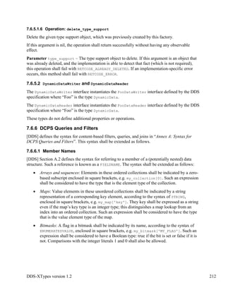 DDS-XTypes version 1.2 212
7.6.5.1.6 Operation: delete_type_support
Delete the given type support object, which was previously created by this factory.
If this argument is nil, the operation shall return successfully without having any observable
effect.
Parameter type_support – The type support object to delete. If this argument is an object that
was already deleted, and the implementation is able to detect that fact (which is not required),
this operation shall fail with RETCODE_ALREADY_DELETED. If an implementation-specific error
occurs, this method shall fail with RETCODE_ERROR.
7.6.5.2 DynamicDataWriter and DynamicDataReader
The DynamicDataWriter interface instantiates the FooDataWriter interface defined by the DDS
specification where “Foo” is the type DynamicData.
The DynamicDataReader interface instantiates the FooDataReader interface defined by the DDS
specification where “Foo” is the type DynamicData.
These types do not define additional properties or operations.
7.6.6 DCPS Queries and Filters
[DDS] defines the syntax for content-based filters, queries, and joins in “Annex A: Syntax for
DCPS Queries and Filters”. This syntax shall be extended as follows.
7.6.6.1 Member Names
[DDS] Section A.2 defines the syntax for referring to a member of a (potentially nested) data
structure. Such a reference is known as a FIELDNAME. The syntax shall be extended as follows:
Arrays and sequences: Elements in these ordered collections shall be indicated by a zero-
based subscript enclosed in square brackets, e.g. my_collection[0]. Such an expression
shall be considered to have the type that is the element type of the collection.
Maps: Value elements in these unordered collections shall be indicated by a string
representation of a corresponding key element, according to the syntax of STRING,
enclosed in square brackets, e.g. my_map['key']. They key shall be expressed as a string
even if the map’s key type is an integer type; this distinguishes a map lookup from an
index into an ordered collection. Such an expression shall be considered to have the type
that is the value element type of the map.
Bitmasks: A flag in a bitmask shall be indicated by its name, according to the syntax of
ENUMERATEDVALUE, enclosed in square brackets, e.g. my_bitmask['MY_FLAG']. Such an
expression shall be considered to have a Boolean type: true if the bit is set or false if it is
not. Comparisons with the integer literals 1 and 0 shall also be allowed.
 