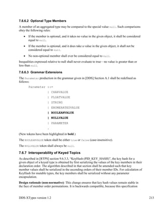 DDS-XTypes version 1.2 213
7.6.6.2 Optional Type Members
A member of an aggregated type may be compared to the special value null. Such comparisons
obey the following rules:
If the member is optional, and it takes no value in the given object, it shall be considered
equal to null.
If the member is optional, and it does take a value in the given object, it shall not be
considered equal to null.
No non-optional member shall ever be considered equal to null.
Inequalities expressed relative to null shall never evaluate to true—no value is greater than or
less than null.
7.6.6.3 Grammar Extensions
The Parameter production in the grammar given in [DDS] Section A.1 shall be redefined as
follows:
Parameter ::=
| CHARVALUE
| FLOATVALUE
| STRING
| ENUMERATEDVALUE
| BOOLEANVALUE
| NULLVALUE
| PARAMETER
.
(New tokens have been highlighted in bold.)
The BOOLEANVALUE token shall be either true or false (case-insensitive).
The NULLVALUE token shall always be null.
7.6.7 Interoperability of Keyed Topics
As described in [RTPS] section 9.6.3.3, “KeyHash (PID_KEY_HASH)”, the key hash for a
given object of a keyed type is obtained by first serializing the values of the key members in their
declaration order. The algorithm described in that section shall be amended such that key
member values shall be serialized in the ascending orders of their member IDs. For calculation of
KeyHash for mutable types, the key members shall be serialized without any parameter
encapsulation.
Design rationale (non-normative): This change ensures that key hash values remain stable in
the face of member order permutations. It is backwards compatible, because this specification
 