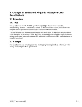 DDS-XTypes version 1.2 215
8. Changes or Extensions Required to Adopted OMG
Specifications
8.1 Extensions
8.1.1 DDS
This specification extends the DDS specification [DDS] as described in section 2.1,
“Programming Interface Conformance,” above. As described in that section, these extensions
comprise a new, optional conformance level within the DDS specification.
This specification does not modify or invalidate any pre-existing DDS profiles or conformance
levels, including the Minimum Profile. Therefore, previously conformant DDS implementations
remain conformant, and conformance to this additional specification by DDS implementations is
completely optional.
8.2 Changes
This specification does not change any pre-existing programming interface, behavior, or other
facility of any adopted OMG specification.
 