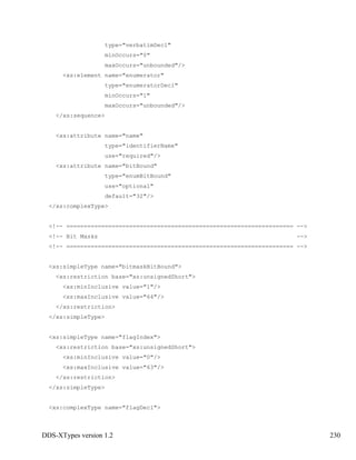DDS-XTypes version 1.2 230
type="verbatimDecl"
minOccurs="0"
maxOccurs="unbounded"/>
<xs:element name="enumerator"
type="enumeratorDecl"
minOccurs="1"
maxOccurs="unbounded"/>
</xs:sequence>
<xs:attribute name="name"
type="identifierName"
use="required"/>
<xs:attribute name="bitBound"
type="enumBitBound"
use="optional"
default="32"/>
</xs:complexType>
<!-- ================================================================= -->
<!-- Bit Masks -->
<!-- ================================================================= -->
<xs:simpleType name="bitmaskBitBound">
<xs:restriction base="xs:unsignedShort">
<xs:minInclusive value="1"/>
<xs:maxInclusive value="64"/>
</xs:restriction>
</xs:simpleType>
<xs:simpleType name="flagIndex">
<xs:restriction base="xs:unsignedShort">
<xs:minInclusive value="0"/>
<xs:maxInclusive value="63"/>
</xs:restriction>
</xs:simpleType>
<xs:complexType name="flagDecl">
 