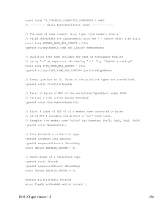 DDS-XTypes version 1.2 236
const octet TI_STRONGLY_CONNECTED_COMPONENT = 0xB0;
// ---------- Extra TypeIdentifiers (end) --------------
// The name of some element (e.g. type, type member, module)
// Valid characters are alphanumeric plus the "_" cannot start with digit
const long MEMBER_NAME_MAX_LENGTH = 256;
typedef string<MEMBER_NAME_MAX_LENGTH> MemberName;
// Qualified type name includes the name of containing modules
// using "::" as separator. No leading "::". E.g. "MyModule::MyType"
const long TYPE_NAME_MAX_LENGTH = 256;
typedef string<TYPE_NAME_MAX_LENGTH> QualifiedTypeName;
// Every type has an ID. Those of the primitive types are pre-defined.
typedef octet PrimitiveTypeId;
// First 14 bytes of MD5 of the serialized TypeObject using XCDR
// version 2 with Little Endian encoding
typedef octet EquivalenceHash[14];
// First 4 bytes of MD5 of of a member name converted to bytes
// using UTF-8 encoding and without a 'nul' terminator.
// Example: the member name "color" has NameHash {0x70, 0xDD, 0xA5, 0xDF}
typedef octet NameHash[4];
// Long Bound of a collection type
typedef unsigned long LBound;
typedef sequence<LBound> LBoundSeq;
const LBound INVALID_LBOUND = 0;
// Short Bound of a collection type
typedef octet SBound;
typedef sequence<SBound> SBoundSeq;
const SBound INVALID_SBOUND = 0;
@extensibility(FINAL) @nested
union TypeObjectHashId switch (octet) {
 