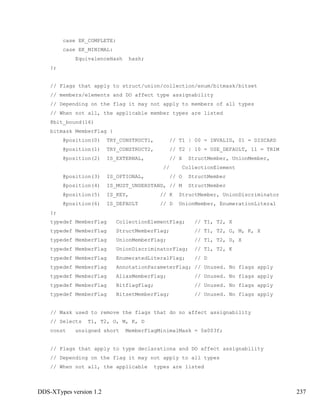 DDS-XTypes version 1.2 237
case EK_COMPLETE:
case EK_MINIMAL:
EquivalenceHash hash;
};
// Flags that apply to struct/union/collection/enum/bitmask/bitset
// members/elements and DO affect type assignability
// Depending on the flag it may not apply to members of all types
// When not all, the applicable member types are listed
@bit_bound(16)
bitmask MemberFlag {
@position(0) TRY_CONSTRUCT1, // T1 | 00 = INVALID, 01 = DISCARD
@position(1) TRY_CONSTRUCT2, // T2 | 10 = USE_DEFAULT, 11 = TRIM
@position(2) IS_EXTERNAL, // X StructMember, UnionMember,
// CollectionElement
@position(3) IS_OPTIONAL, // O StructMember
@position(4) IS_MUST_UNDERSTAND, // M StructMember
@position(5) IS_KEY, // K StructMember, UnionDiscriminator
@position(6) IS_DEFAULT // D UnionMember, EnumerationLiteral
};
typedef MemberFlag CollectionElementFlag; // T1, T2, X
typedef MemberFlag StructMemberFlag; // T1, T2, O, M, K, X
typedef MemberFlag UnionMemberFlag; // T1, T2, D, X
typedef MemberFlag UnionDiscriminatorFlag; // T1, T2, K
typedef MemberFlag EnumeratedLiteralFlag; // D
typedef MemberFlag AnnotationParameterFlag; // Unused. No flags apply
typedef MemberFlag AliasMemberFlag; // Unused. No flags apply
typedef MemberFlag BitflagFlag; // Unused. No flags apply
typedef MemberFlag BitsetMemberFlag; // Unused. No flags apply
// Mask used to remove the flags that do no affect assignability
// Selects T1, T2, O, M, K, D
const unsigned short MemberFlagMinimalMask = 0x003f;
// Flags that apply to type declarationa and DO affect assignability
// Depending on the flag it may not apply to all types
// When not all, the applicable types are listed
 
