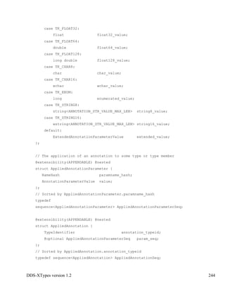DDS-XTypes version 1.2 244
case TK_FLOAT32:
float float32_value;
case TK_FLOAT64:
double float64_value;
case TK_FLOAT128:
long double float128_value;
case TK_CHAR8:
char char_value;
case TK_CHAR16:
wchar wchar_value;
case TK_ENUM:
long enumerated_value;
case TK_STRING8:
string<ANNOTATION_STR_VALUE_MAX_LEN> string8_value;
case TK_STRING16:
wstring<ANNOTATION_STR_VALUE_MAX_LEN> string16_value;
default:
ExtendedAnnotationParameterValue extended_value;
};
// The application of an annotation to some type or type member
@extensibility(APPENDABLE) @nested
struct AppliedAnnotationParameter {
NameHash paramname_hash;
AnnotationParameterValue value;
};
// Sorted by AppliedAnnotationParameter.paramname_hash
typedef
sequence<AppliedAnnotationParameter> AppliedAnnotationParameterSeq;
@extensibility(APPENDABLE) @nested
struct AppliedAnnotation {
TypeIdentifier annotation_typeid;
@optional AppliedAnnotationParameterSeq param_seq;
};
// Sorted by AppliedAnnotation.annotation_typeid
typedef sequence<AppliedAnnotation> AppliedAnnotationSeq;
 