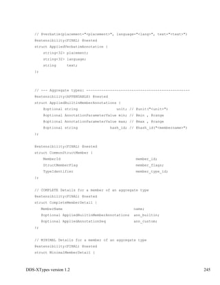 DDS-XTypes version 1.2 245
// @verbatim(placement="<placement>", language="<lang>", text="<text>")
@extensibility(FINAL) @nested
struct AppliedVerbatimAnnotation {
string<32> placement;
string<32> language;
string text;
};
// --- Aggregate types: ------------------------------------------------
@extensibility(APPENDABLE) @nested
struct AppliedBuiltinMemberAnnotations {
@optional string unit; // @unit("<unit>")
@optional AnnotationParameterValue min; // @min , @range
@optional AnnotationParameterValue max; // @max , @range
@optional string hash_id; // @hash_id("<membername>")
};
@extensibility(FINAL) @nested
struct CommonStructMember {
MemberId member_id;
StructMemberFlag member_flags;
TypeIdentifier member_type_id;
};
// COMPLETE Details for a member of an aggregate type
@extensibility(FINAL) @nested
struct CompleteMemberDetail {
MemberName name;
@optional AppliedBuiltinMemberAnnotations ann_builtin;
@optional AppliedAnnotationSeq ann_custom;
};
// MINIMAL Details for a member of an aggregate type
@extensibility(FINAL) @nested
struct MinimalMemberDetail {
 