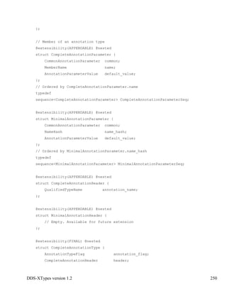 DDS-XTypes version 1.2 250
};
// Member of an annotation type
@extensibility(APPENDABLE) @nested
struct CompleteAnnotationParameter {
CommonAnnotationParameter common;
MemberName name;
AnnotationParameterValue default_value;
};
// Ordered by CompleteAnnotationParameter.name
typedef
sequence<CompleteAnnotationParameter> CompleteAnnotationParameterSeq;
@extensibility(APPENDABLE) @nested
struct MinimalAnnotationParameter {
CommonAnnotationParameter common;
NameHash name_hash;
AnnotationParameterValue default_value;
};
// Ordered by MinimalAnnotationParameter.name_hash
typedef
sequence<MinimalAnnotationParameter> MinimalAnnotationParameterSeq;
@extensibility(APPENDABLE) @nested
struct CompleteAnnotationHeader {
QualifiedTypeName annotation_name;
};
@extensibility(APPENDABLE) @nested
struct MinimalAnnotationHeader {
// Empty. Available for future extension
};
@extensibility(FINAL) @nested
struct CompleteAnnotationType {
AnnotationTypeFlag annotation_flag;
CompleteAnnotationHeader header;
 