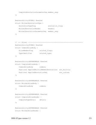 DDS-XTypes version 1.2 251
CompleteAnnotationParameterSeq member_seq;
};
@extensibility(FINAL) @nested
struct MinimalAnnotationType {
AnnotationTypeFlag annotation_flag;
MinimalAnnotationHeader header;
MinimalAnnotationParameterSeq member_seq;
};
// --- Alias: ----------------------------------------------------------
@extensibility(FINAL) @nested
struct CommonAliasBody {
AliasMemberFlag related_flags;
TypeIdentifier related_type;
};
@extensibility(APPENDABLE) @nested
struct CompleteAliasBody {
CommonAliasBody common;
@optional AppliedBuiltinMemberAnnotations ann_builtin;
@optional AppliedAnnotationSeq ann_custom;
};
@extensibility(APPENDABLE) @nested
struct MinimalAliasBody {
CommonAliasBody common;
};
@extensibility(APPENDABLE) @nested
struct CompleteAliasHeader {
CompleteTypeDetail detail;
};
@extensibility(APPENDABLE) @nested
struct MinimalAliasHeader {
 