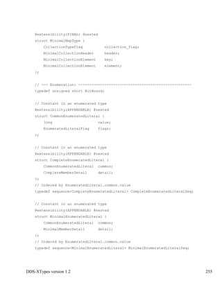 DDS-XTypes version 1.2 255
@extensibility(FINAL) @nested
struct MinimalMapType {
CollectionTypeFlag collection_flag;
MinimalCollectionHeader header;
MinimalCollectionElement key;
MinimalCollectionElement element;
};
// --- Enumeration: ----------------------------------------------------
typedef unsigned short BitBound;
// Constant in an enumerated type
@extensibility(APPENDABLE) @nested
struct CommonEnumeratedLiteral {
long value;
EnumeratedLiteralFlag flags;
};
// Constant in an enumerated type
@extensibility(APPENDABLE) @nested
struct CompleteEnumeratedLiteral {
CommonEnumeratedLiteral common;
CompleteMemberDetail detail;
};
// Ordered by EnumeratedLiteral.common.value
typedef sequence<CompleteEnumeratedLiteral> CompleteEnumeratedLiteralSeq;
// Constant in an enumerated type
@extensibility(APPENDABLE) @nested
struct MinimalEnumeratedLiteral {
CommonEnumeratedLiteral common;
MinimalMemberDetail detail;
};
// Ordered by EnumeratedLiteral.common.value
typedef sequence<MinimalEnumeratedLiteral> MinimalEnumeratedLiteralSeq;
 