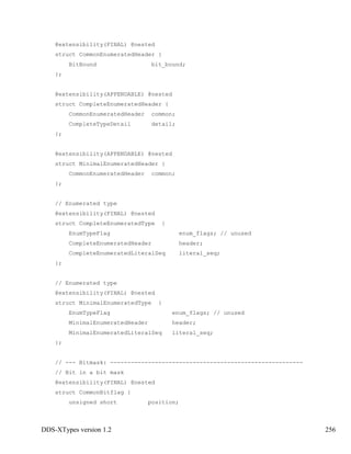 DDS-XTypes version 1.2 256
@extensibility(FINAL) @nested
struct CommonEnumeratedHeader {
BitBound bit_bound;
};
@extensibility(APPENDABLE) @nested
struct CompleteEnumeratedHeader {
CommonEnumeratedHeader common;
CompleteTypeDetail detail;
};
@extensibility(APPENDABLE) @nested
struct MinimalEnumeratedHeader {
CommonEnumeratedHeader common;
};
// Enumerated type
@extensibility(FINAL) @nested
struct CompleteEnumeratedType {
EnumTypeFlag enum_flags; // unused
CompleteEnumeratedHeader header;
CompleteEnumeratedLiteralSeq literal_seq;
};
// Enumerated type
@extensibility(FINAL) @nested
struct MinimalEnumeratedType {
EnumTypeFlag enum_flags; // unused
MinimalEnumeratedHeader header;
MinimalEnumeratedLiteralSeq literal_seq;
};
// --- Bitmask: --------------------------------------------------------
// Bit in a bit mask
@extensibility(FINAL) @nested
struct CommonBitflag {
unsigned short position;
 