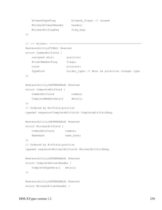 DDS-XTypes version 1.2 258
BitmaskTypeFlag bitmask_flags; // unused
MinimalBitmaskHeader header;
MinimalBitflagSeq flag_seq;
};
// --- Bitset: ----------------------------------------------------------
@extensibility(FINAL) @nested
struct CommonBitfield {
unsigned short position;
BitsetMemberFlag flags;
octet bitcount;
TypeKind holder_type; // Must be primitive integer type
};
@extensibility(APPENDABLE) @nested
struct CompleteBitfield {
CommonBitfield common;
CompleteMemberDetail detail;
};
// Ordered by Bitfield.position
typedef sequence<CompleteBitfield> CompleteBitfieldSeq;
@extensibility(APPENDABLE) @nested
struct MinimalBitfield {
CommonBitfield common;
NameHash name_hash;
};
// Ordered by Bitfield.position
typedef sequence<MinimalBitfield> MinimalBitfieldSeq;
@extensibility(APPENDABLE) @nested
struct CompleteBitsetHeader {
CompleteTypeDetail detail;
};
@extensibility(APPENDABLE) @nested
struct MinimalBitsetHeader {
 