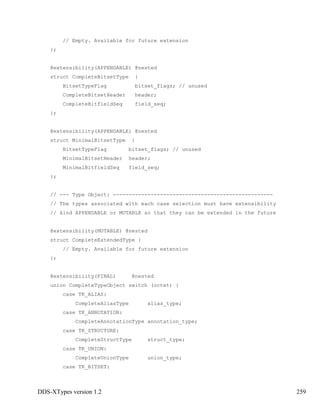 DDS-XTypes version 1.2 259
// Empty. Available for future extension
};
@extensibility(APPENDABLE) @nested
struct CompleteBitsetType {
BitsetTypeFlag bitset_flags; // unused
CompleteBitsetHeader header;
CompleteBitfieldSeq field_seq;
};
@extensibility(APPENDABLE) @nested
struct MinimalBitsetType {
BitsetTypeFlag bitset_flags; // unused
MinimalBitsetHeader header;
MinimalBitfieldSeq field_seq;
};
// --- Type Object: ---------------------------------------------------
// The types associated with each case selection must have extensibility
// kind APPENDABLE or MUTABLE so that they can be extended in the future
@extensibility(MUTABLE) @nested
struct CompleteExtendedType {
// Empty. Available for future extension
};
@extensibility(FINAL) @nested
union CompleteTypeObject switch (octet) {
case TK_ALIAS:
CompleteAliasType alias_type;
case TK_ANNOTATION:
CompleteAnnotationType annotation_type;
case TK_STRUCTURE:
CompleteStructType struct_type;
case TK_UNION:
CompleteUnionType union_type;
case TK_BITSET:
 