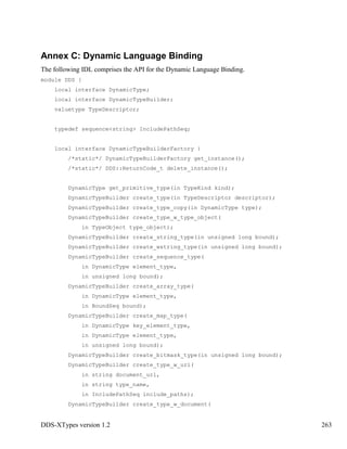 DDS-XTypes version 1.2 263
Annex C: Dynamic Language Binding
The following IDL comprises the API for the Dynamic Language Binding.
module DDS {
local interface DynamicType;
local interface DynamicTypeBuilder;
valuetype TypeDescriptor;
typedef sequence<string> IncludePathSeq;
local interface DynamicTypeBuilderFactory {
/*static*/ DynamicTypeBuilderFactory get_instance();
/*static*/ DDS::ReturnCode_t delete_instance();
DynamicType get_primitive_type(in TypeKind kind);
DynamicTypeBuilder create_type(in TypeDescriptor descriptor);
DynamicTypeBuilder create_type_copy(in DynamicType type);
DynamicTypeBuilder create_type_w_type_object(
in TypeObject type_object);
DynamicTypeBuilder create_string_type(in unsigned long bound);
DynamicTypeBuilder create_wstring_type(in unsigned long bound);
DynamicTypeBuilder create_sequence_type(
in DynamicType element_type,
in unsigned long bound);
DynamicTypeBuilder create_array_type(
in DynamicType element_type,
in BoundSeq bound);
DynamicTypeBuilder create_map_type(
in DynamicType key_element_type,
in DynamicType element_type,
in unsigned long bound);
DynamicTypeBuilder create_bitmask_type(in unsigned long bound);
DynamicTypeBuilder create_type_w_uri(
in string document_url,
in string type_name,
in IncludePathSeq include_paths);
DynamicTypeBuilder create_type_w_document(
 