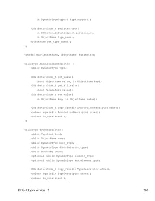 DDS-XTypes version 1.2 265
in DynamicTypeSupport type_support);
DDS::ReturnCode_t register_type(
in DDS::DomainParticipant participant,
in ObjectName type_name);
ObjectName get_type_name();
};
typedef map<ObjectName, ObjectName> Parameters;
valuetype AnnotationDescriptor {
public DynamicType type;
DDS::ReturnCode_t get_value(
inout ObjectName value, in ObjectName key);
DDS::ReturnCode_t get_all_value(
inout Parameters value);
DDS::ReturnCode_t set_value(
in ObjectName key, in ObjectName value);
DDS::ReturnCode_t copy_from(in AnnotationDescriptor other);
boolean equals(in AnnotationDescriptor other);
boolean is_consistent();
};
valuetype TypeDescriptor {
public TypeKind kind;
public ObjectName name;
public DynamicType base_type;
public DynamicType discriminator_type;
public BoundSeq bound;
@optional public DynamicType element_type;
@optional public DynamicType key_element_type;
DDS::ReturnCode_t copy_from(in TypeDescriptor other);
boolean equals(in TypeDescriptor other);
boolean is_consistent();
 