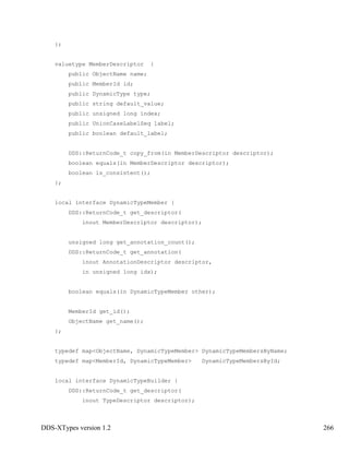 DDS-XTypes version 1.2 266
};
valuetype MemberDescriptor {
public ObjectName name;
public MemberId id;
public DynamicType type;
public string default_value;
public unsigned long index;
public UnionCaseLabelSeq label;
public boolean default_label;
DDS::ReturnCode_t copy_from(in MemberDescriptor descriptor);
boolean equals(in MemberDescriptor descriptor);
boolean is_consistent();
};
local interface DynamicTypeMember {
DDS::ReturnCode_t get_descriptor(
inout MemberDescriptor descriptor);
unsigned long get_annotation_count();
DDS::ReturnCode_t get_annotation(
inout AnnotationDescriptor descriptor,
in unsigned long idx);
boolean equals(in DynamicTypeMember other);
MemberId get_id();
ObjectName get_name();
};
typedef map<ObjectName, DynamicTypeMember> DynamicTypeMembersByName;
typedef map<MemberId, DynamicTypeMember> DynamicTypeMembersById;
local interface DynamicTypeBuilder {
DDS::ReturnCode_t get_descriptor(
inout TypeDescriptor descriptor);
 