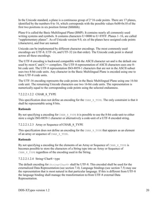 DDS-XTypes version 1.2 20
In the Unicode standard, a plane is a continuous group of 2^16 code points. There are 17 planes,
identified by the numbers 0 to 16, which corresponds with the possible values 0x00-0x10 of the
first two positions in six position format (hhhhhh).
Plane 0 is called the Basic Multilingual Plane (BMP). It contains nearly all commonly used
writing systems and symbols. It contains characters U+0000 to U+FFFF. Planes 1–16, are called
“supplementary planes”. As of Unicode version 9.0, six of the planes have assigned code points
(characters), and four are named.
Unicode can be implemented by different character encodings. The most commonly used
encodings are UTF-8, UTF-16, and UTF-32 (in that order). The Unicode code point is shared
across all these encodings.
The UTF-8 encoding is backward compatible with the ASCII character set and is the default one
used by most C and C++ compilers. The UTF-8 representation of ASCII characters uses one 8-
bit code unit. The UTF-8 representation ISO-8859-1 characters that are not in the ASCII subset
uses two 8-bit code units. Any character in the Basic Multilingual Plane is encoded using one to
three UTF-8 code units.
The UTF-16 encoding represents the code points in the Basic Multilingual Plane using one 16-bit
code unit. The remaining Unicode characters use two 16-bit code units. The representation is
numerically equal to the corresponding code points using the selected endianness.
7.2.2.2.1.2.2 CHAR_8_TYPE
This specification does not define an encoding for the CHAR_8_TYPE. The only constraint is that it
shall be representable using 8 bits.
Rationale
By not specifying a encoding for CHAR_8_TYPE it is possible to use the 8-bit code-unit to either
store a single ISO-8859-1 character or alternatively a code-unit of a UTF-8 encoded string.
7.2.2.2.1.2.3 Array or Sequence of CHAR_8_TYPE
This specification does not define an encoding for the CHAR_8_TYPE that appears as an element
of an array or sequence of CHAR_8_TYPE.
Rationale
By not specifying a encoding for the elements of an Array or Sequence of CHAR_8_TYPE is
becomes possible to store the characters of a String type into an Array or Sequence of
CHAR_8_TYPE regardless of the encoding used in the String.
7.2.2.2.1.2.4 String<Char8> type
The default encoding for String<Char8> shall be UTF-8. This encoded shall be used for the
externalized Data Representation (see section 7.4). Language bindings (see section 7.5) may use
the representation that is most natural in that particular language. If this is different from UTF-8
the language binding shall manage the transformation to/from UTF-8 external Data
Representation.
 