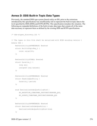 DDS-XTypes version 1.2 276
Annex D: DDS Built-in Topic Data Types
Previously, the standard DDS type system (based solely on IDL prior to the extensions
introduced by this specification) was insufficiently rich to represent the built-in topic data to the
level specified by DDS [DDS] and RTPS [RTPS]. This specification remedies this situation. The
following are expanded definitions of the built-in topic data types that contain all of the meta-
data necessary to represent them as defined by the existing DDS and RTPS specifications.
/* dds-xtypes_discovery.idl */
// The types in this file shall be serialized with XCDR encoding version 1
module DDS {
@extensibility(APPENDABLE) @nested
struct BuiltinTopicKey_t {
octet value[16];
};
@extensibility(FINAL) @nested
struct Duration_t {
long sec;
unsigned long nanosec;
};
@extensibility(APPENDABLE) @nested
struct DeadlineQosPolicy {
Duration_t period;
};
enum DestinationOrderQosPolicyKind {
BY_RECEPTION_TIMESTAMP_DESTINATIONORDER_QOS,
BY_SOURCE_TIMESTAMP_DESTINATIONORDER_QOS
};
@extensibility(APPENDABLE) @nested
struct DestinationOrderQosPolicy {
DestinationOrderQosPolicyKind kind;
};
 