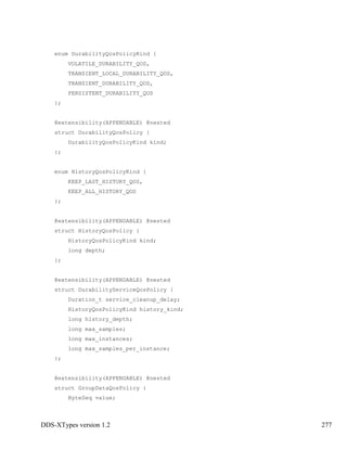 DDS-XTypes version 1.2 277
enum DurabilityQosPolicyKind {
VOLATILE_DURABILITY_QOS,
TRANSIENT_LOCAL_DURABILITY_QOS,
TRANSIENT_DURABILITY_QOS,
PERSISTENT_DURABILITY_QOS
};
@extensibility(APPENDABLE) @nested
struct DurabilityQosPolicy {
DurabilityQosPolicyKind kind;
};
enum HistoryQosPolicyKind {
KEEP_LAST_HISTORY_QOS,
KEEP_ALL_HISTORY_QOS
};
@extensibility(APPENDABLE) @nested
struct HistoryQosPolicy {
HistoryQosPolicyKind kind;
long depth;
};
@extensibility(APPENDABLE) @nested
struct DurabilityServiceQosPolicy {
Duration_t service_cleanup_delay;
HistoryQosPolicyKind history_kind;
long history_depth;
long max_samples;
long max_instances;
long max_samples_per_instance;
};
@extensibility(APPENDABLE) @nested
struct GroupDataQosPolicy {
ByteSeq value;
 